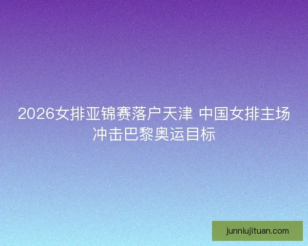 2026女排亚锦赛落户天津 中国女排主场冲击巴黎奥运目标