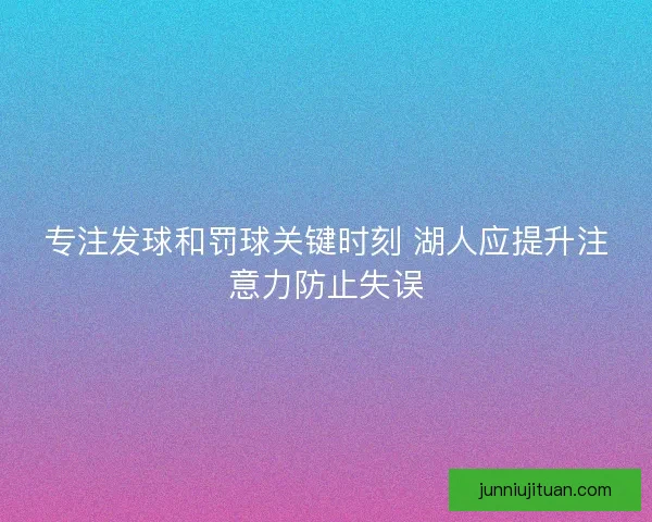 专注发球和罚球关键时刻 湖人应提升注意力防止失误