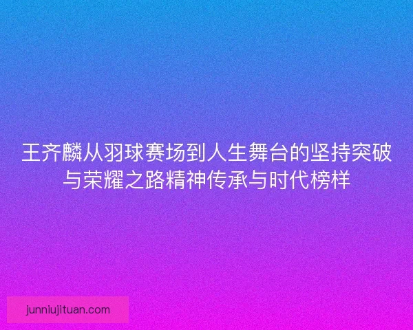 王齐麟从羽球赛场到人生舞台的坚持突破与荣耀之路精神传承与时代榜样