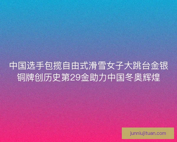 中国选手包揽自由式滑雪女子大跳台金银铜牌创历史第29金助力中国冬奥辉煌