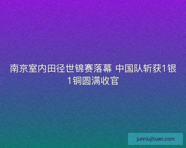 南京室内田径世锦赛落幕 中国队斩获1银1铜圆满收官