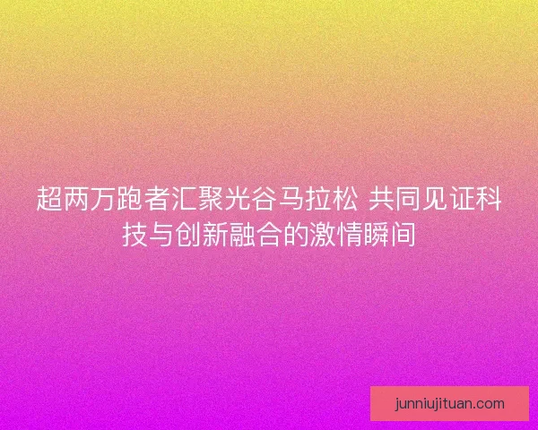 超两万跑者汇聚光谷马拉松 共同见证科技与创新融合的激情瞬间