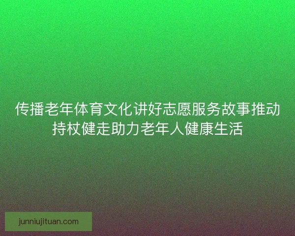 传播老年体育文化讲好志愿服务故事推动持杖健走助力老年人健康生活