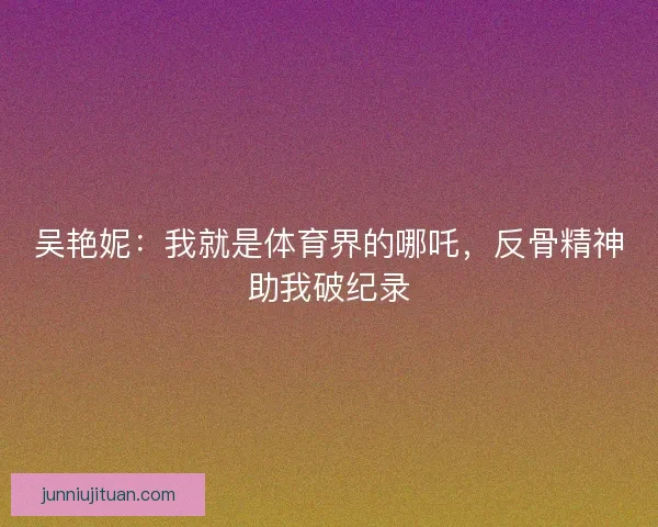 吴艳妮：我就是体育界的哪吒，反骨精神助我破纪录