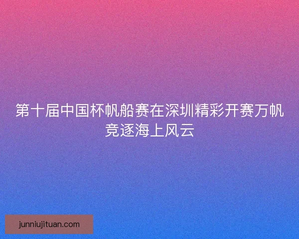 第十届中国杯帆船赛在深圳精彩开赛万帆竞逐海上风云