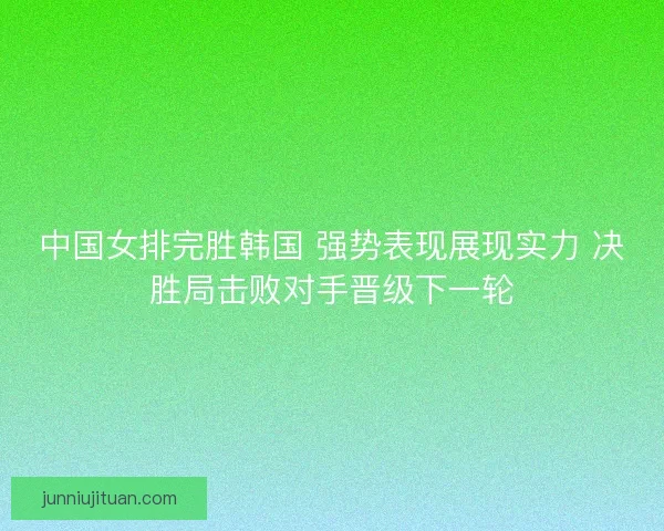 中国女排完胜韩国 强势表现展现实力 决胜局击败对手晋级下一轮