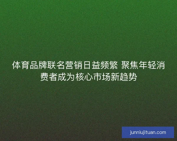 体育品牌联名营销日益频繁 聚焦年轻消费者成为核心市场新趋势