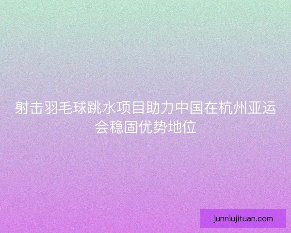 射击羽毛球跳水项目助力中国在杭州亚运会稳固优势地位