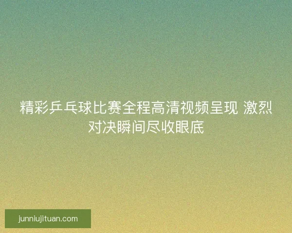 精彩乒乓球比赛全程高清视频呈现 激烈对决瞬间尽收眼底