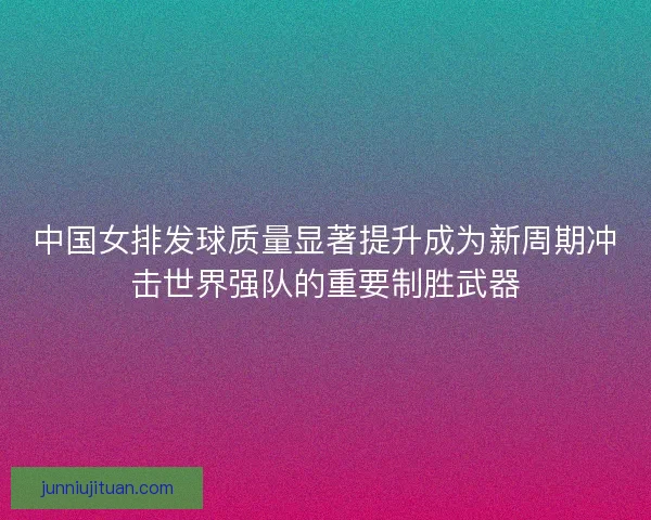 中国女排发球质量显著提升成为新周期冲击世界强队的重要制胜武器