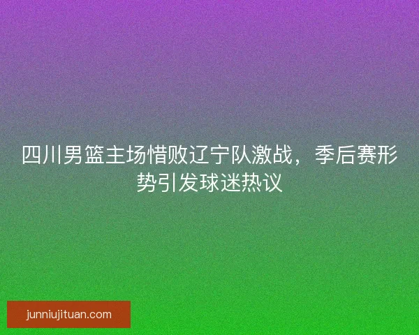 四川男篮主场惜败辽宁队激战，季后赛形势引发球迷热议