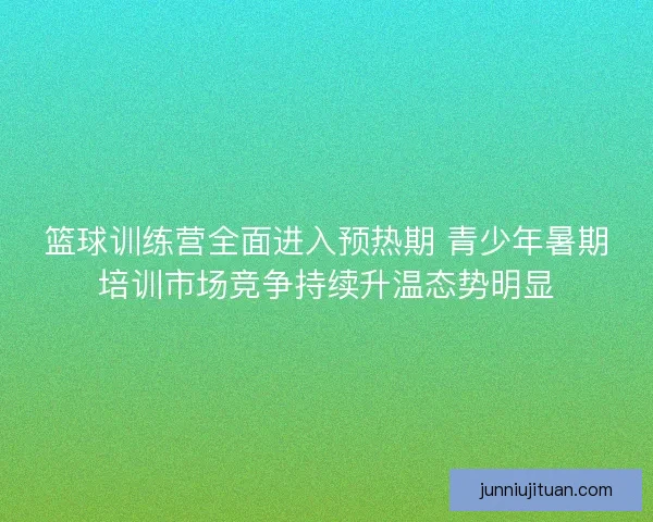 篮球训练营全面进入预热期 青少年暑期培训市场竞争持续升温态势明显