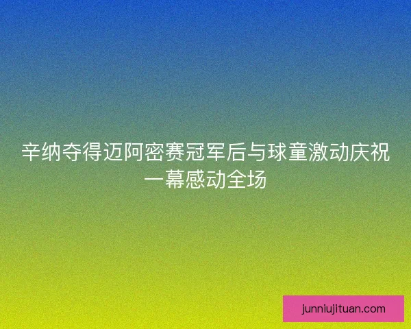 辛纳夺得迈阿密赛冠军后与球童激动庆祝一幕感动全场