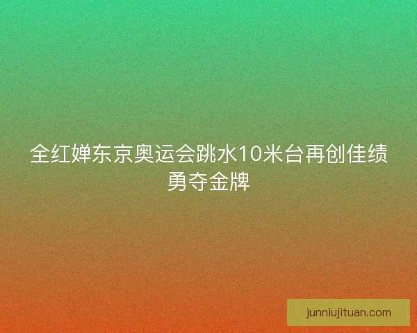 全红婵东京奥运会跳水10米台再创佳绩勇夺金牌