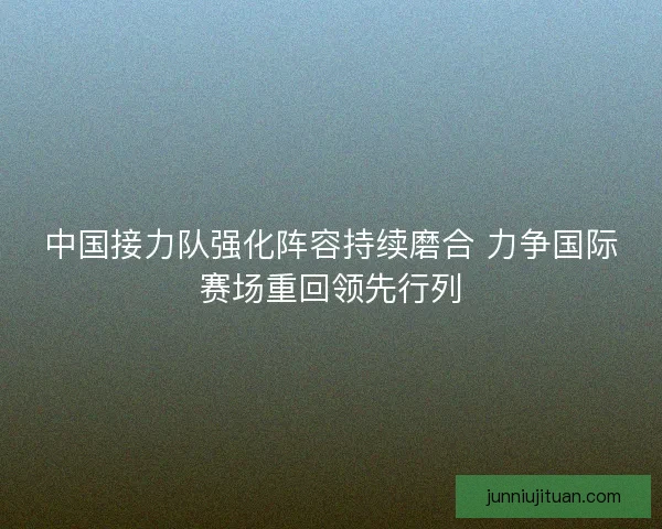 中国接力队强化阵容持续磨合 力争国际赛场重回领先行列