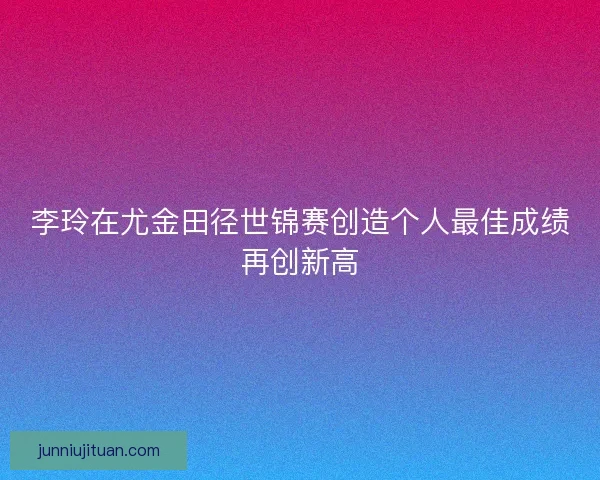 李玲在尤金田径世锦赛创造个人最佳成绩再创新高