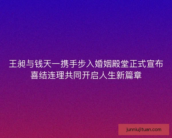 王昶与钱天一携手步入婚姻殿堂正式宣布喜结连理共同开启人生新篇章